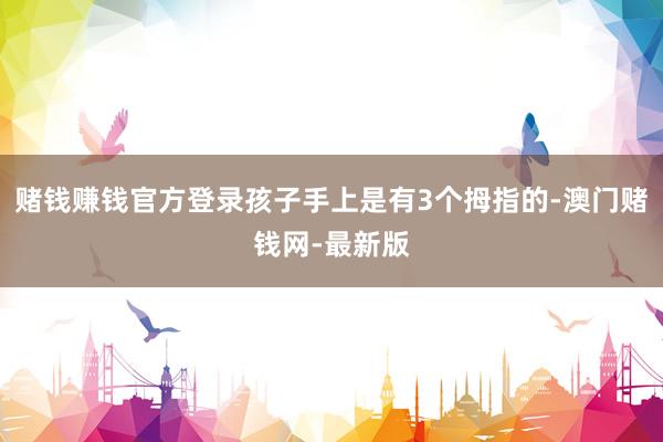 赌钱赚钱官方登录孩子手上是有3个拇指的-澳门赌钱网-最新版