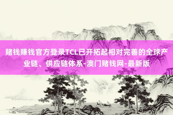 赌钱赚钱官方登录TCL已开拓起相对完善的全球产业链、供应链体系-澳门赌钱网-最新版