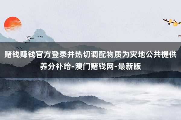 赌钱赚钱官方登录并热切调配物质为灾地公共提供养分补给-澳门赌钱网-最新版