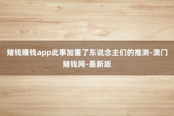 赌钱赚钱app此事加重了东说念主们的推测-澳门赌钱网-最新版