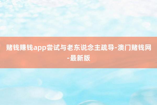 赌钱赚钱app尝试与老东说念主疏导-澳门赌钱网-最新版