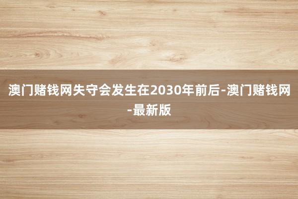 澳门赌钱网失守会发生在2030年前后-澳门赌钱网-最新版