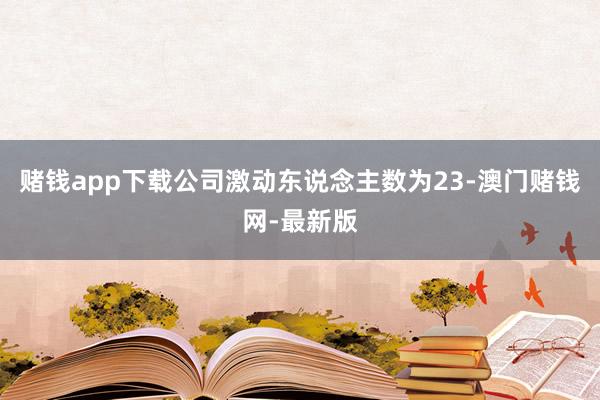 赌钱app下载公司激动东说念主数为23-澳门赌钱网-最新版
