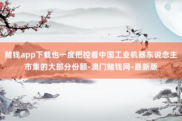 赌钱app下载也一度把控着中国工业机器东说念主市集的大部分份额-澳门赌钱网-最新版
