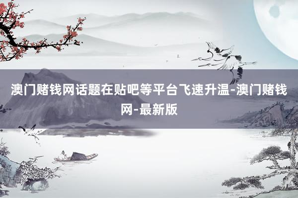 澳门赌钱网话题在贴吧等平台飞速升温-澳门赌钱网-最新版