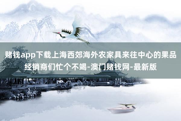 赌钱app下载上海西郊海外农家具来往中心的果品经销商们忙个不竭-澳门赌钱网-最新版