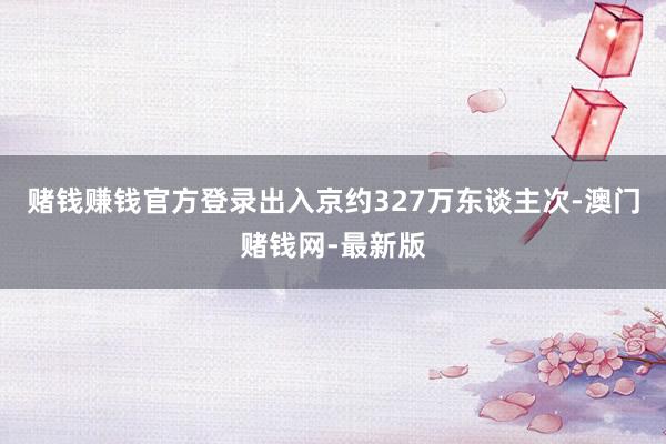 赌钱赚钱官方登录出入京约327万东谈主次-澳门赌钱网-最新版