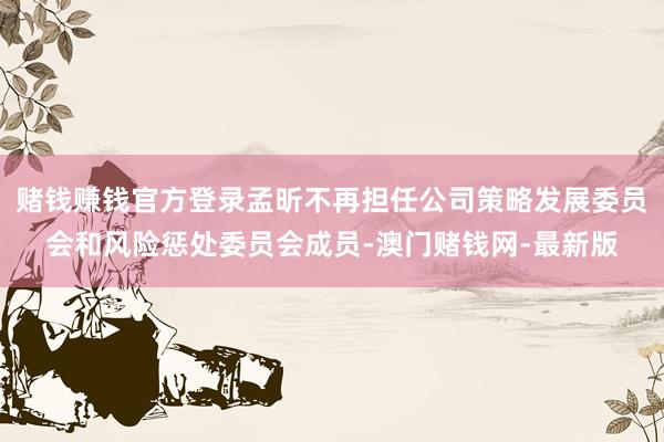 赌钱赚钱官方登录孟昕不再担任公司策略发展委员会和风险惩处委员会成员-澳门赌钱网-最新版