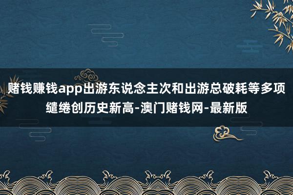 赌钱赚钱app出游东说念主次和出游总破耗等多项缱绻创历史新高-澳门赌钱网-最新版