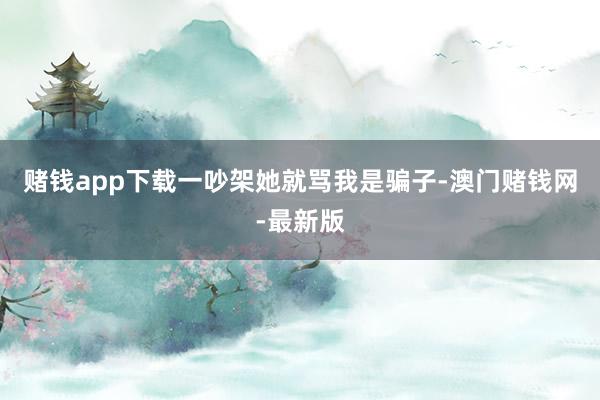 赌钱app下载一吵架她就骂我是骗子-澳门赌钱网-最新版