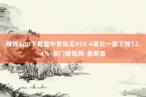 赌钱app下载盘中曾低见459.4港元一度下挫12.4%-澳门赌钱网-最新版