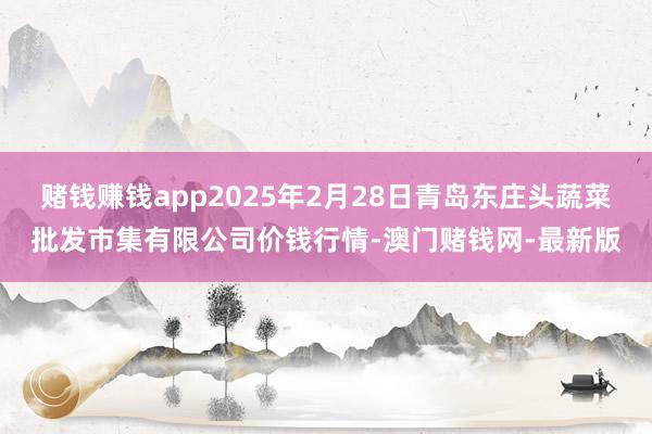 赌钱赚钱app2025年2月28日青岛东庄头蔬菜批发市集有限公司价钱行情-澳门赌钱网-最新版