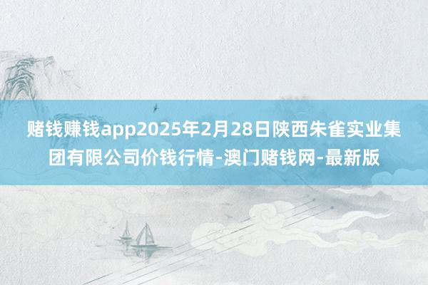 赌钱赚钱app2025年2月28日陕西朱雀实业集团有限公司价钱行情-澳门赌钱网-最新版