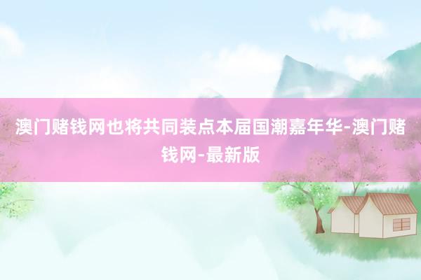 澳门赌钱网也将共同装点本届国潮嘉年华-澳门赌钱网-最新版