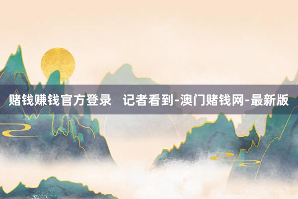 赌钱赚钱官方登录   记者看到-澳门赌钱网-最新版