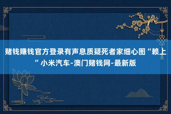 赌钱赚钱官方登录有声息质疑死者家细心图“赖上”小米汽车-澳门赌钱网-最新版