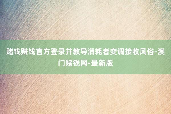 赌钱赚钱官方登录并教导消耗者变调接收风俗-澳门赌钱网-最新版