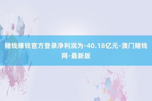 赌钱赚钱官方登录净利润为-40.18亿元-澳门赌钱网-最新版