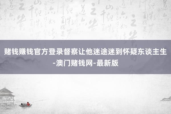 赌钱赚钱官方登录督察让他迷途迷到怀疑东谈主生-澳门赌钱网-最新版