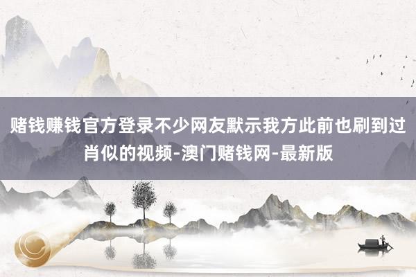赌钱赚钱官方登录不少网友默示我方此前也刷到过肖似的视频-澳门赌钱网-最新版