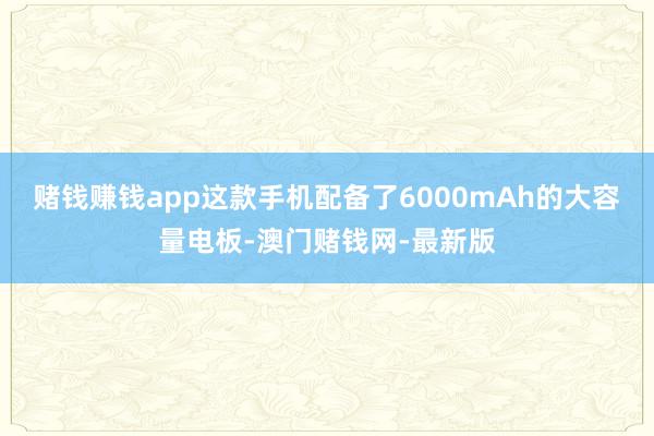 赌钱赚钱app这款手机配备了6000mAh的大容量电板-澳门赌钱网-最新版