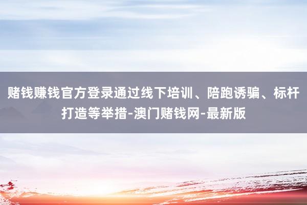 赌钱赚钱官方登录通过线下培训、陪跑诱骗、标杆打造等举措-澳门赌钱网-最新版