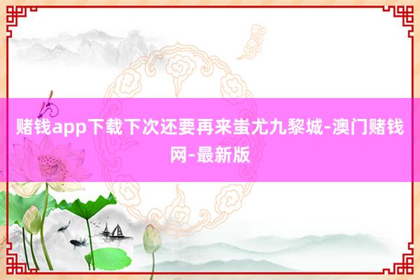 赌钱app下载下次还要再来蚩尤九黎城-澳门赌钱网-最新版