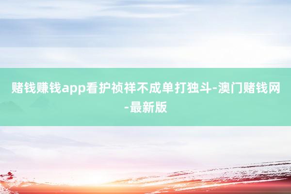 赌钱赚钱app看护祯祥不成单打独斗-澳门赌钱网-最新版