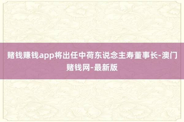 赌钱赚钱app将出任中荷东说念主寿董事长-澳门赌钱网-最新版