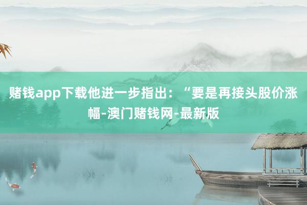 赌钱app下载他进一步指出：“要是再接头股价涨幅-澳门赌钱网-最新版