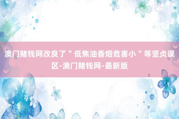 澳门赌钱网改良了＂低焦油香烟危害小＂等坚贞误区-澳门赌钱网-最新版
