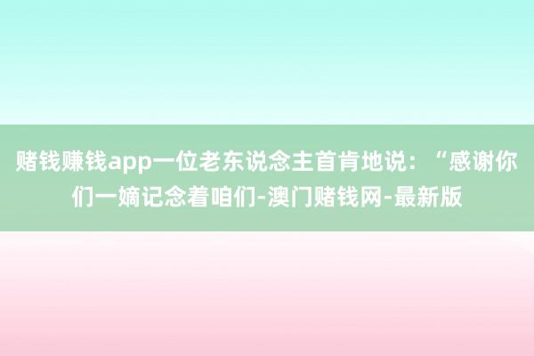 赌钱赚钱app一位老东说念主首肯地说：“感谢你们一嫡记念着咱们-澳门赌钱网-最新版