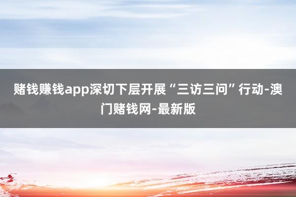 赌钱赚钱app深切下层开展“三访三问”行动-澳门赌钱网-最新版