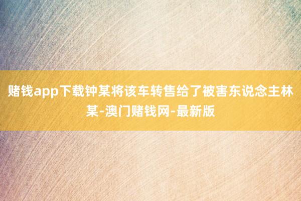 赌钱app下载钟某将该车转售给了被害东说念主林某-澳门赌钱网-最新版