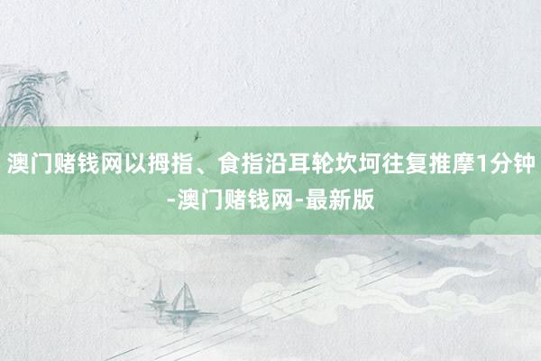 澳门赌钱网以拇指、食指沿耳轮坎坷往复推摩1分钟-澳门赌钱网-最新版