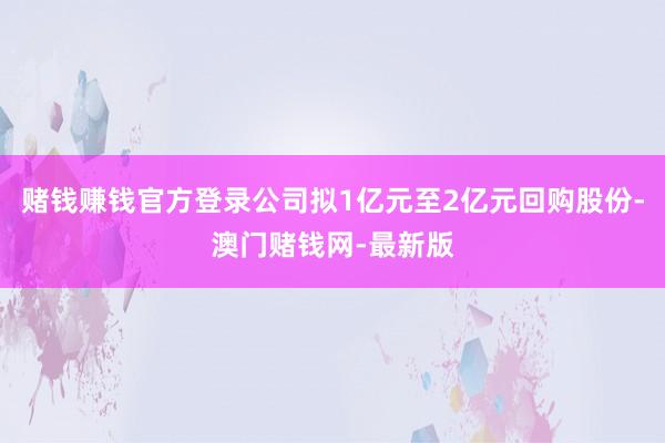 赌钱赚钱官方登录公司拟1亿元至2亿元回购股份-澳门赌钱网-最新版