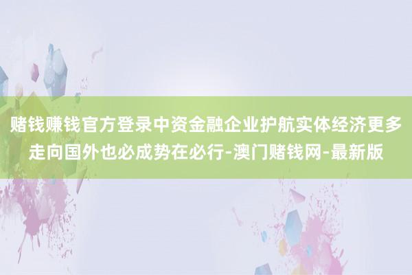 赌钱赚钱官方登录中资金融企业护航实体经济更多走向国外也必成势在必行-澳门赌钱网-最新版