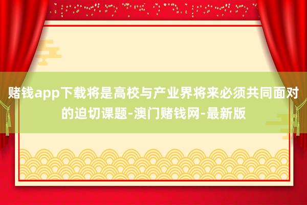 赌钱app下载将是高校与产业界将来必须共同面对的迫切课题-澳门赌钱网-最新版