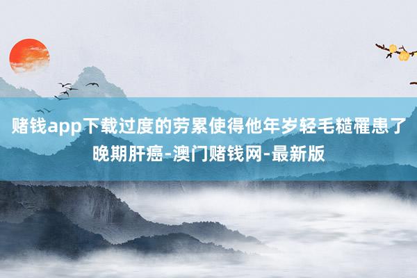 赌钱app下载过度的劳累使得他年岁轻毛糙罹患了晚期肝癌-澳门赌钱网-最新版