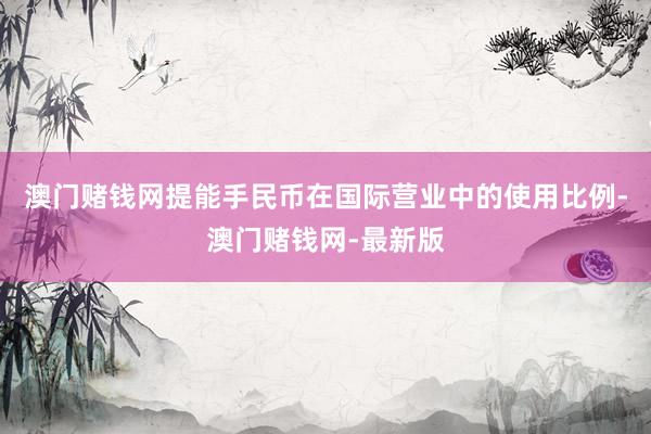澳门赌钱网提能手民币在国际营业中的使用比例-澳门赌钱网-最新版