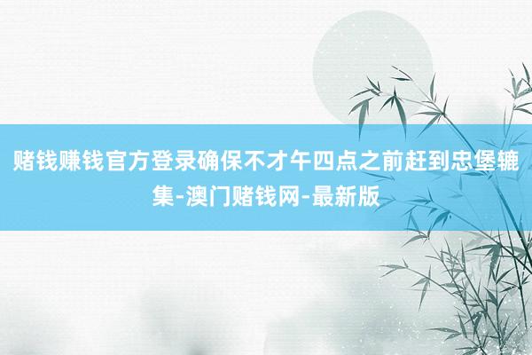 赌钱赚钱官方登录确保不才午四点之前赶到忠堡辘集-澳门赌钱网-最新版