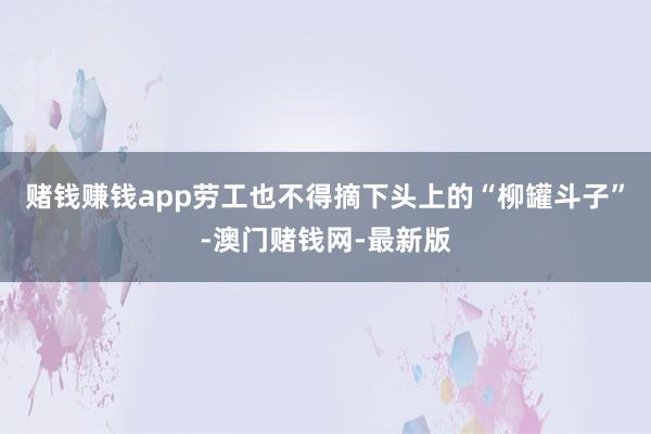赌钱赚钱app劳工也不得摘下头上的“柳罐斗子”-澳门赌钱网-最新版