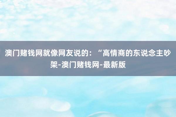 澳门赌钱网就像网友说的：“高情商的东说念主吵架-澳门赌钱网-最新版