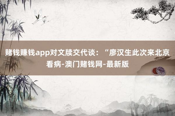 赌钱赚钱app对文牍交代谈：“廖汉生此次来北京看病-澳门赌钱网-最新版