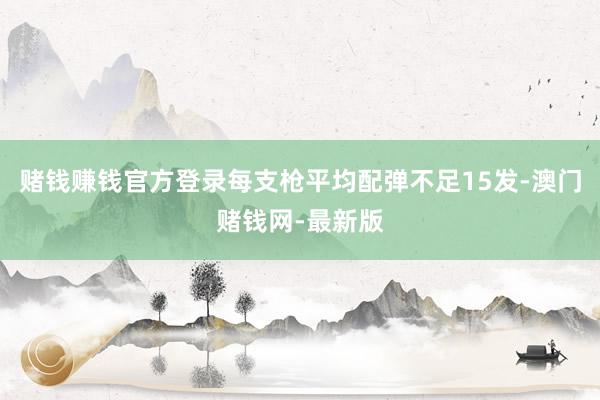 赌钱赚钱官方登录每支枪平均配弹不足15发-澳门赌钱网-最新版