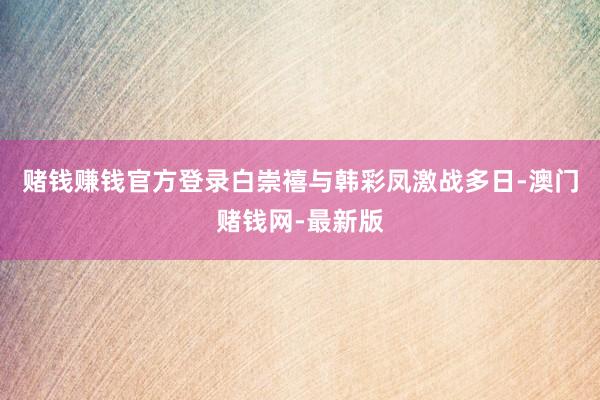 赌钱赚钱官方登录白崇禧与韩彩凤激战多日-澳门赌钱网-最新版