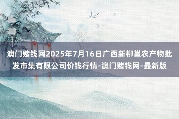 澳门赌钱网2025年7月16日广西新柳邕农产物批发市集有限公司价钱行情-澳门赌钱网-最新版