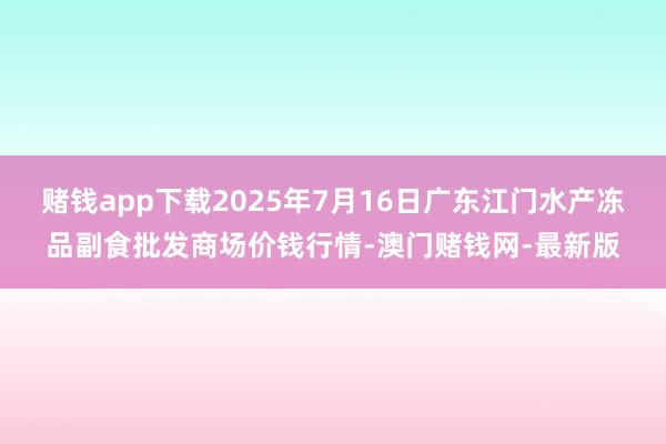 赌钱app下载2025年7月16日广东江门水产冻品副食批发商场价钱行情-澳门赌钱网-最新版