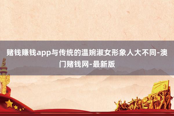 赌钱赚钱app与传统的温婉淑女形象人大不同-澳门赌钱网-最新版
