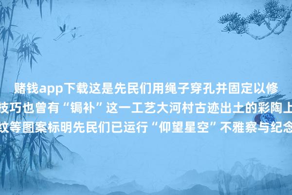 赌钱app下载这是先民们用绳子穿孔并固定以修补器物讲明在仰韶文化技巧也曾有“锔补”这一工艺大河村古迹出土的彩陶上发现存太阳纹、彗星纹等图案标明先民们已运行“仰望星空”不雅察与纪念太阳等星体的运行变化法例最新考古后果标明大河村古迹可不是一个“村”而是一座具有一定级别的“城”存在坚固的注意步调明显的功能区画应所以双槐树古迹为中心的河洛古国城市群的东部重镇大汶口文化的典型器物——完全鬶其基因在上头这件大
